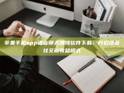 江门苹果手机app语音聊天赚钱软件下载：开启语音社交新收益模式